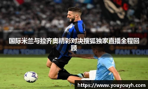国际米兰与拉齐奥精彩对决搜狐独家直播全程回顾